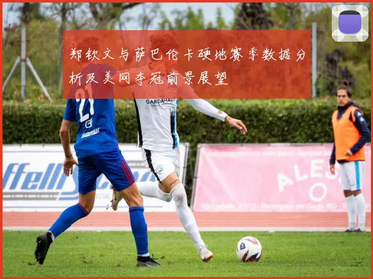郑钦文与萨巴伦卡硬地赛季数据分析及美网夺冠前景展望