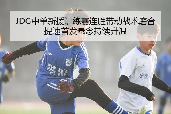 JDG中单新援训练赛连胜带动战术磨合提速首发悬念持续升温