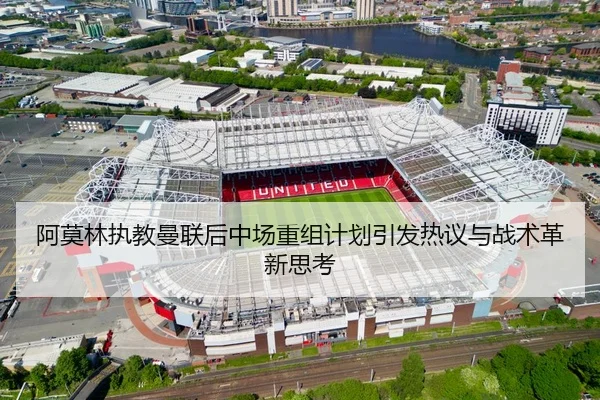 阿莫林执教曼联后中场重组计划引发热议与战术革新思考